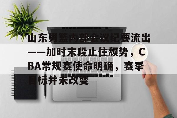 哈希娱乐平台 -山东男篮内部会议纪要流出——加时末段止住颓势，CBA常规赛使命明确，赛季目标并未改变的简单介绍